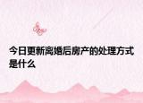 今日更新离婚后房产的处理方式是什么