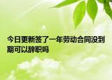今日更新签了一年劳动合同没到期可以辞职吗