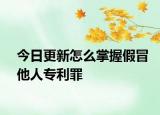 今日更新怎么掌握假冒他人专利罪
