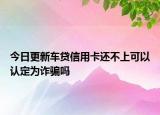 今日更新车贷信用卡还不上可以认定为诈骗吗