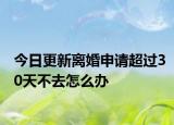 今日更新离婚申请超过30天不去怎么办