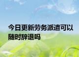 今日更新劳务派遣可以随时辞退吗