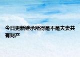 今日更新继承所得是不是夫妻共有财产