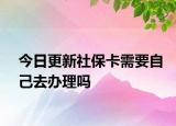 今日更新社保卡需要自己去办理吗