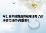 今日更新结婚没有结婚证有了孩子要离婚孩子如何判