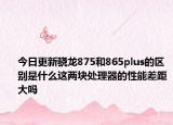 今日更新骁龙875和865plus的区别是什么这两块处理器的性能差距大吗