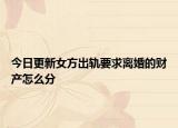 今日更新女方出轨要求离婚的财产怎么分