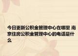今日更新公积金管理中心在哪里 南京住房公积金管理中心的电话是什么