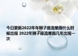 今日更新2022年年狮子座流星雨什么时候出现 2022年狮子座流星雨几年出现一次