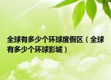 全球有多少个环球度假区（全球有多少个环球影城）