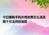 今日更新手机外壳发黄怎么清洗 两个方法供你选择