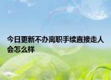 今日更新不办离职手续直接走人会怎么样