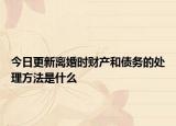 今日更新离婚时财产和债务的处理方法是什么