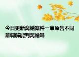 今日更新离婚案件一审原告不同意调解能判离婚吗