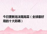 今日更新泡沫隔离霜（全球最好用的十大防晒）