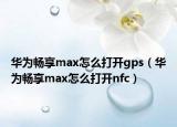华为畅享max怎么打开gps（华为畅享max怎么打开nfc）