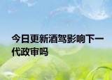 今日更新酒驾影响下一代政审吗