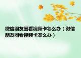 微信朋友圈看视频卡怎么办（微信朋友圈看视频卡怎么办）