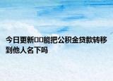 今日更新﻿﻿能把公积金贷款转移到他人名下吗