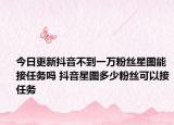 今日更新抖音不到一万粉丝星图能接任务吗 抖音星图多少粉丝可以接任务