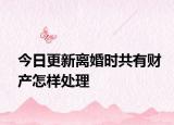 今日更新离婚时共有财产怎样处理