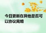 今日更新在异地是否可以协议离婚