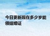 今日更新现在多少岁能领结婚证
