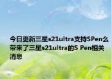 今日更新三星s21ultra支持SPen么带来了三星s21ultra的S Pen相关消息