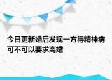 今日更新婚后发现一方得精神病可不可以要求离婚
