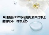 今日更新﻿﻿产权证地址和户口本上的地址不一样怎么办