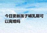 今日更新孩子哺乳期可以离婚吗