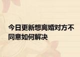 今日更新想离婚对方不同意如何解决