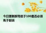 今日更新醉驾低于100是否必须免于起诉