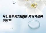 今日更新男女结婚几年后才是共同财产