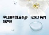 今日更新婚后买房一定属于共同财产吗