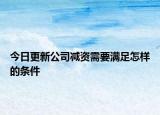 今日更新公司减资需要满足怎样的条件