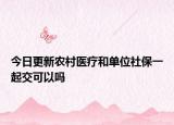 今日更新农村医疗和单位社保一起交可以吗
