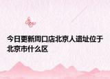 今日更新周口店北京人遗址位于北京市什么区