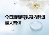 今日更新哺乳期内辞退最大赔偿