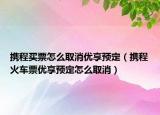 携程买票怎么取消优享预定（携程火车票优享预定怎么取消）