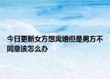 今日更新女方想离婚但是男方不同意该怎么办