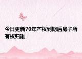 今日更新70年产权到期后房子所有权归谁