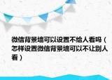 微信背景墙可以设置不给人看吗（怎样设置微信背景墙可以不让别人看）