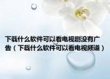 下载什么软件可以看电视剧没有广告（下载什么软件可以看电视频道）