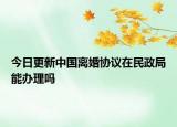 今日更新中国离婚协议在民政局能办理吗