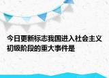 今日更新标志我国进入社会主义初级阶段的重大事件是
