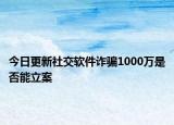 今日更新社交软件诈骗1000万是否能立案