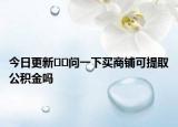 今日更新﻿﻿问一下买商铺可提取公积金吗