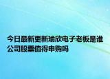 今日最新更新瑜欣电子老板是谁公司股票值得申购吗