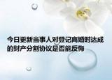 今日更新当事人对登记离婚时达成的财产分割协议是否能反悔